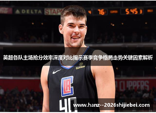 英超各队主场抢分效率深度对比揭示赛季竞争格局走势关键因素解析 英超各队主场抢分效率深度对比揭示赛季竞争格局走势关键因素解析