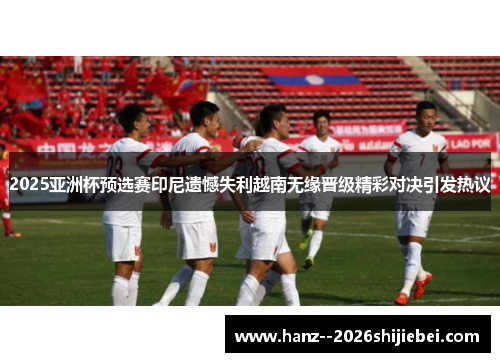 2025亚洲杯预选赛印尼遗憾失利越南无缘晋级精彩对决引发热议 2025亚洲杯预选赛印尼遗憾失利越南无缘晋级精彩对决引发热议