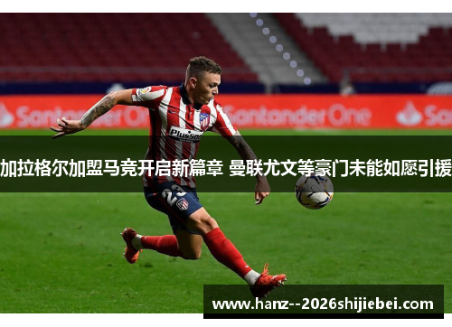 加拉格尔加盟马竞开启新篇章 曼联尤文等豪门未能如愿引援