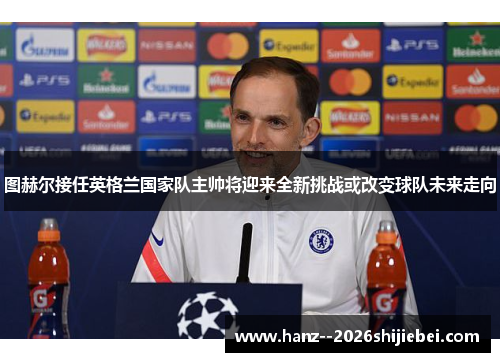 图赫尔接任英格兰国家队主帅将迎来全新挑战或改变球队未来走向 图赫尔接任英格兰国家队主帅将迎来全新挑战或改变球队未来走向