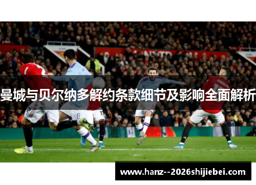 曼城与贝尔纳多解约条款细节及影响全面解析