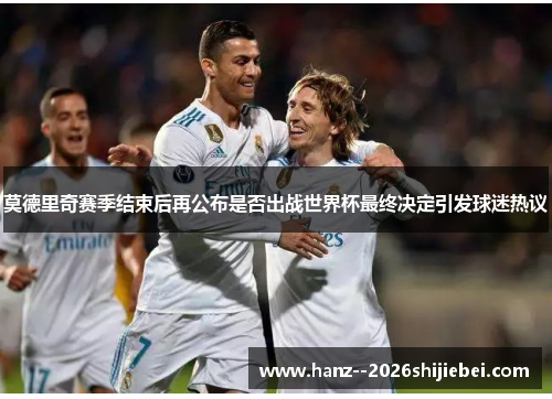 莫德里奇赛季结束后再公布是否出战世界杯最终决定引发球迷热议
