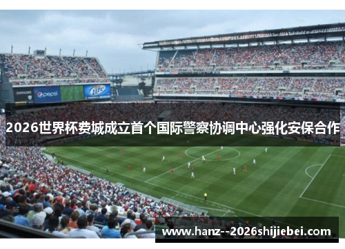 2026世界杯费城成立首个国际警察协调中心强化安保合作 2026世界杯费城成立首个国际警察协调中心强化安保合作