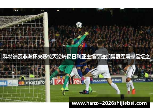 科特迪瓦非洲杯决赛惊天逆转尼日利亚主场奇迹加冕冠军震撼足坛之 科特迪瓦非洲杯决赛惊天逆转尼日利亚主场奇迹加冕冠军震撼足坛之