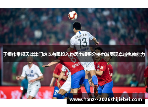 于根伟带领天津津门虎以有限投入稳居中超积分榜中游展现卓越执教能力 于根伟带领天津津门虎以有限投入稳居中超积分榜中游展现卓越执教能力