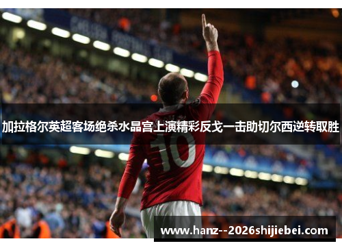 加拉格尔英超客场绝杀水晶宫上演精彩反戈一击助切尔西逆转取胜 加拉格尔英超客场绝杀水晶宫上演精彩反戈一击助切尔西逆转取胜