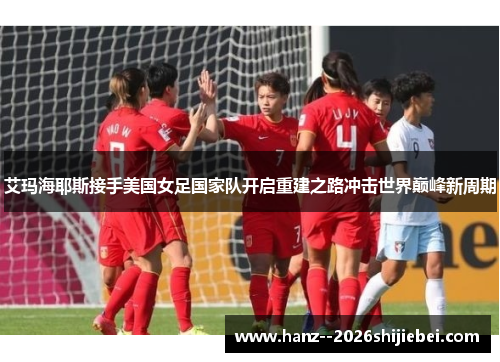 艾玛海耶斯接手美国女足国家队开启重建之路冲击世界巅峰新周期 艾玛海耶斯接手美国女足国家队开启重建之路冲击世界巅峰新周期