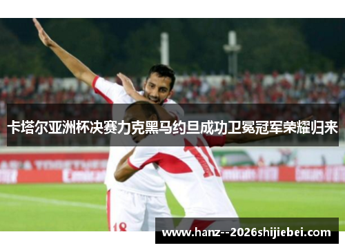 卡塔尔亚洲杯决赛力克黑马约旦成功卫冕冠军荣耀归来 卡塔尔亚洲杯决赛力克黑马约旦成功卫冕冠军荣耀归来